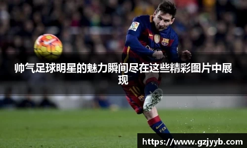 帅气足球明星的魅力瞬间尽在这些精彩图片中展现